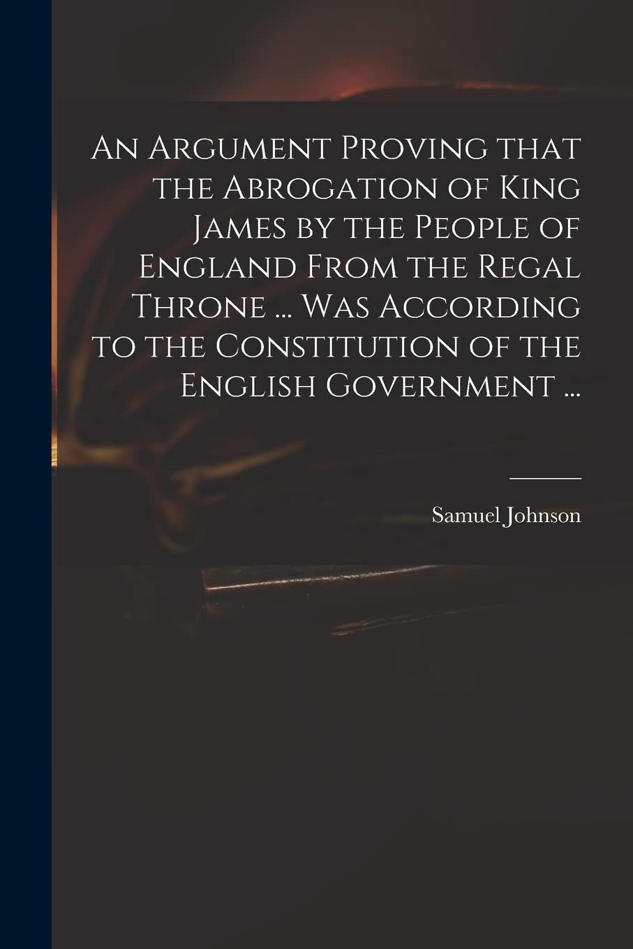 An Argument Proving That the Abrogation of King James by the People of England From the Regal Throne ... Was According to the Constitution of the English Government ... Hobbies & Crafts