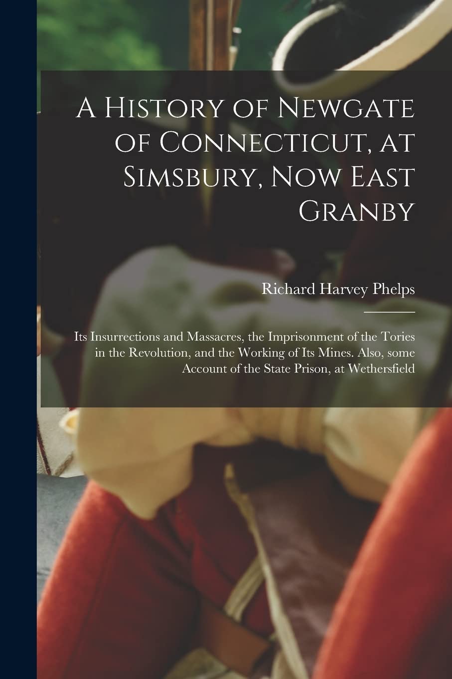 A History of Newgate of Connecticut, at Simsbury, Now East Granby: Its Insurrections and Massacres, the Imprisonment of the Tories in the Revolution, ... Account of the State Prison, at Wethersfield Politics & History