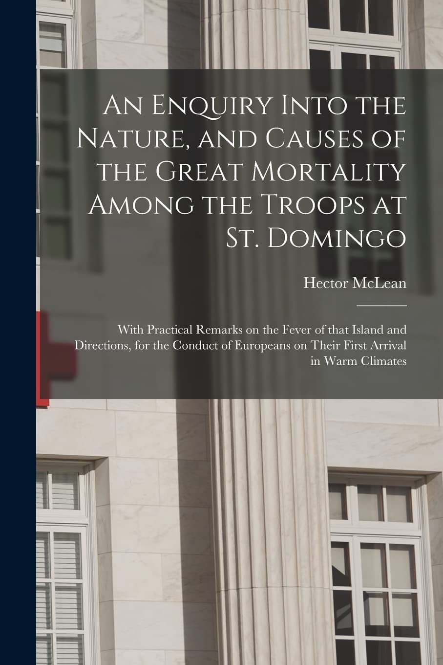An Enquiry Into the Nature, and Causes of the Great Mortality Among the Troops at St. Domingo: With Practical Remarks on the Fever of That Island and ... on Their First Arrival in Warm Climates Medicine