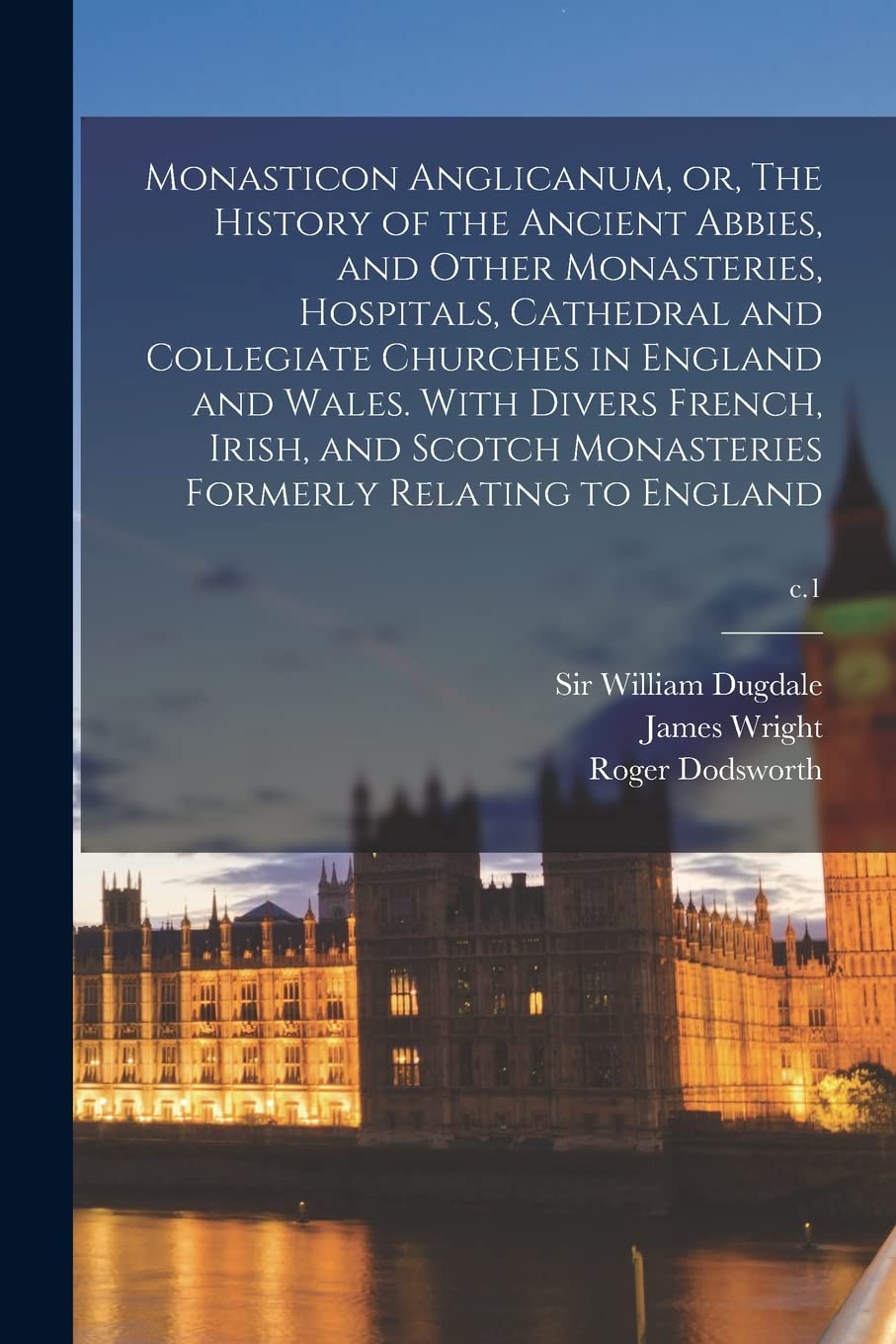 Monasticon Anglicanum, or, The History of the Ancient Abbies, and Other Monasteries, Hospitals, Cathedral and Collegiate Churches in England and Wales Politics & History