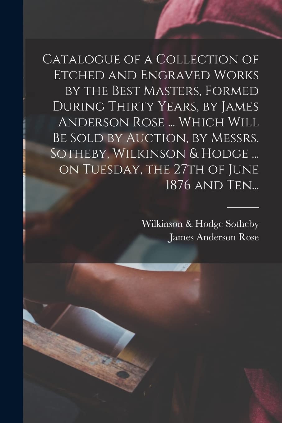 Catalogue of a Collection of Etched and Engraved Works by the Best Masters, Formed During Thirty Years, by James Anderson Rose ... Which Will Be Sold ... on Tuesday, the 27th of June 1876 and Ten... Medicine