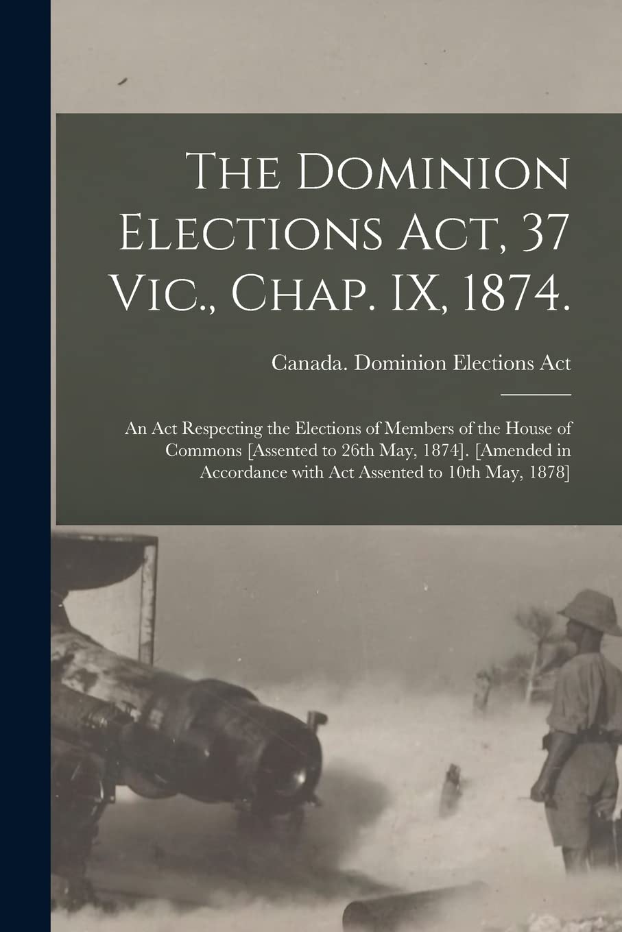 The Dominion Elections Act, 37 Vic., Chap. IX, 1874.: An Act Respecting the Elections of Members of the House of Commons . ... With Act Assented to 10th May, 1878] Law