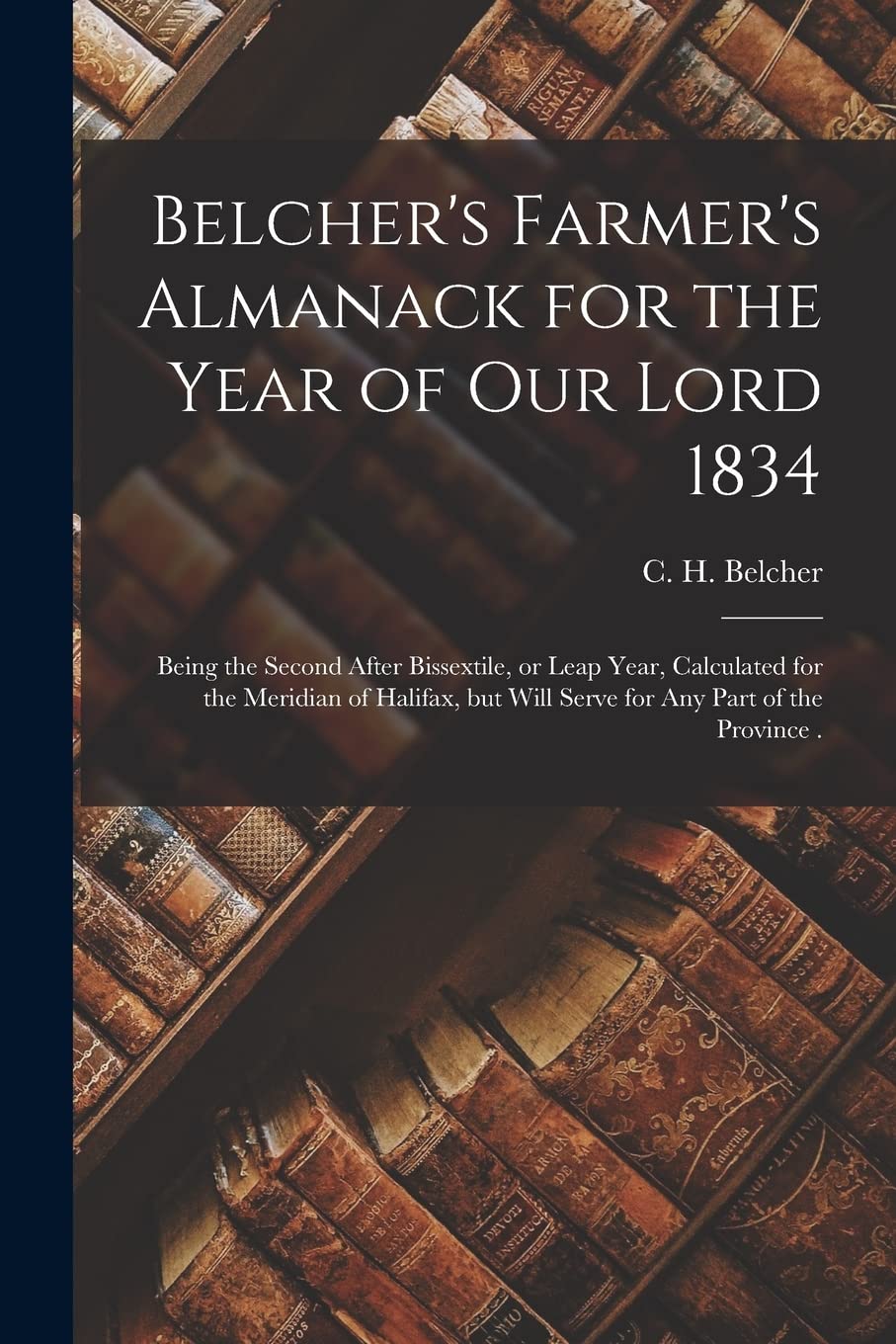 Belcher's Farmer's Almanack for the Year of Our Lord 1834 : Being the Second After Bissextile, or Leap Year, Calculated for the Meridian of ... but Will Serve for Any Part of the Province . Reference Books