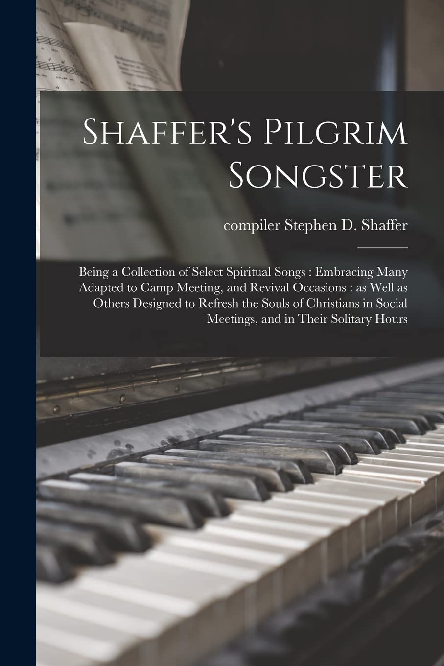 Shaffer's Pilgrim Songster: Being a Collection of Select Spiritual Songs: Embracing Many Adapted to Camp Meeting, and Revival Occasions: as Well as ... Social Meetings, and in Their Solitary Hours book
