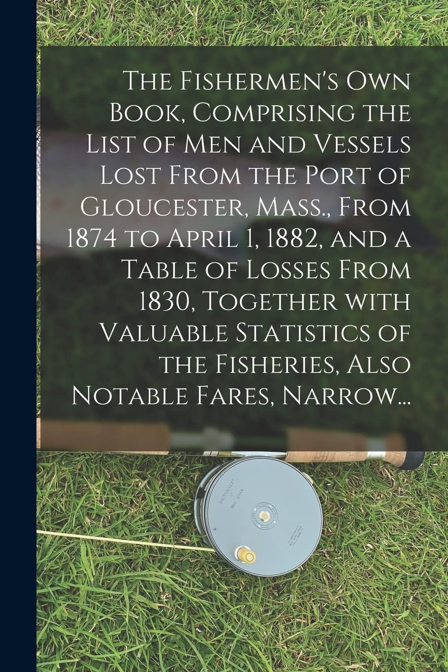 The Fishermen's Own Book, Comprising the List of Men and Vessels Lost From the Port of Gloucester, Mass., From 1874 to April 1, 1882, and a Table of ... the Fisheries, Also Notable Fares, Narrow... Leisure & Fun