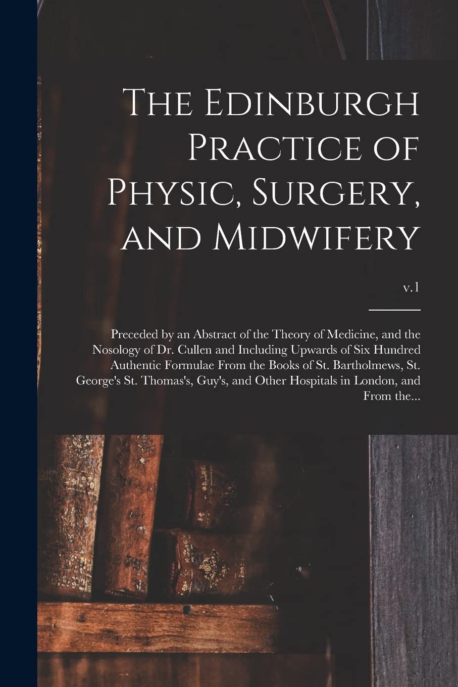 The Edinburgh Practice of Physic, Surgery, and Midwifery: Preceded by an Abstract of the Theory of Medicine, and the Nosology of Dr. Cullen and ... of St. Bartholmews, St. George's St....; v.1 Medicine