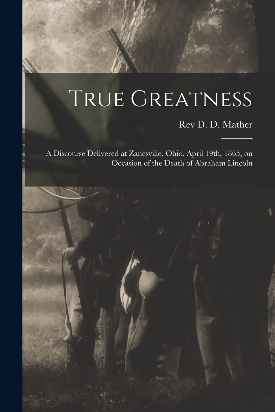 True Greatness: a Discourse Delivered at Zanesville, Ohio, April 19th, 1865, on Occasion of the Death of Abraham Lincoln Politics & History