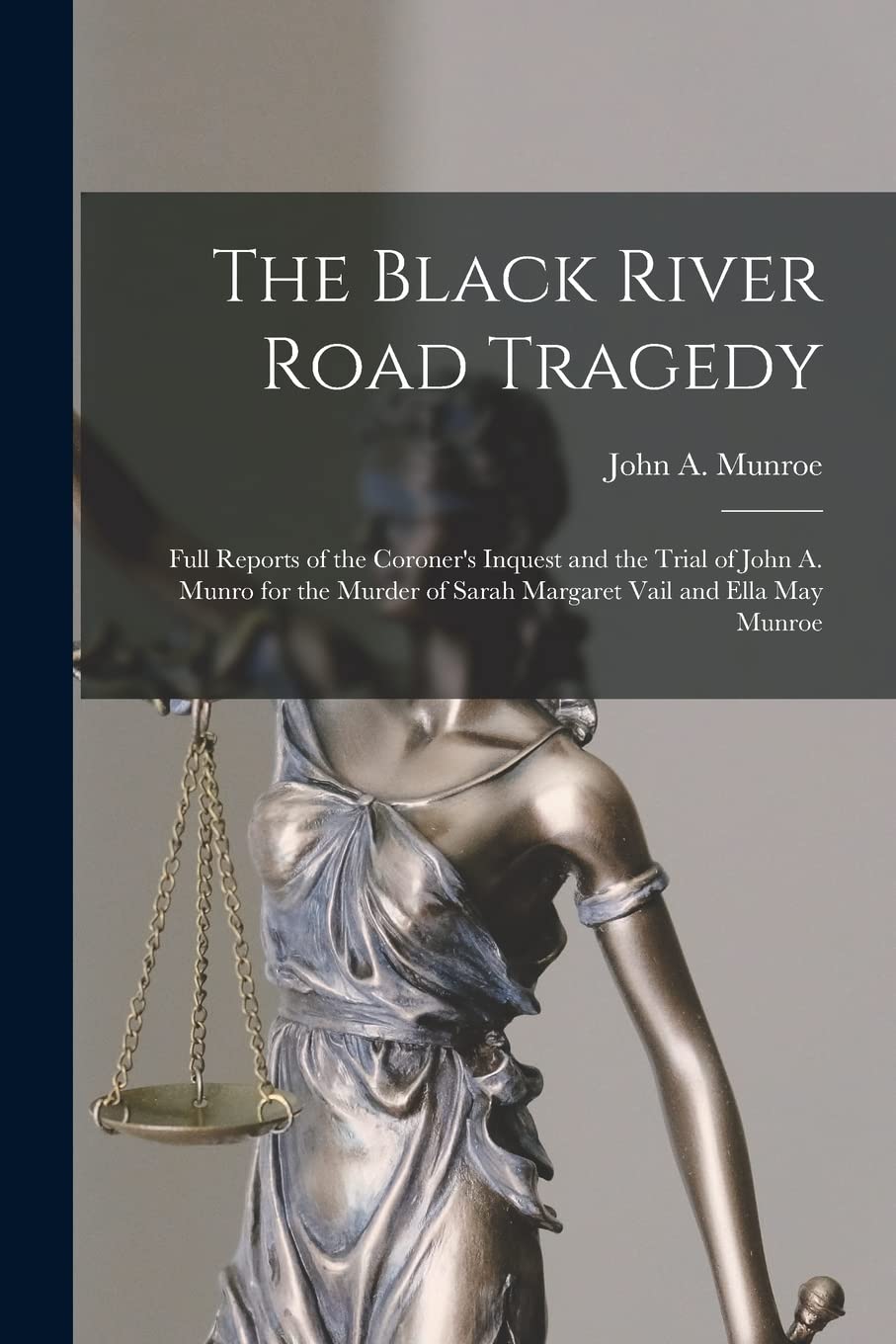 The Black River Road Tragedy : Full Reports of the Coroner's Inquest and the Trial of John A. Munro for the Murder of Sarah Margaret Vail and Ella May Munroe Law