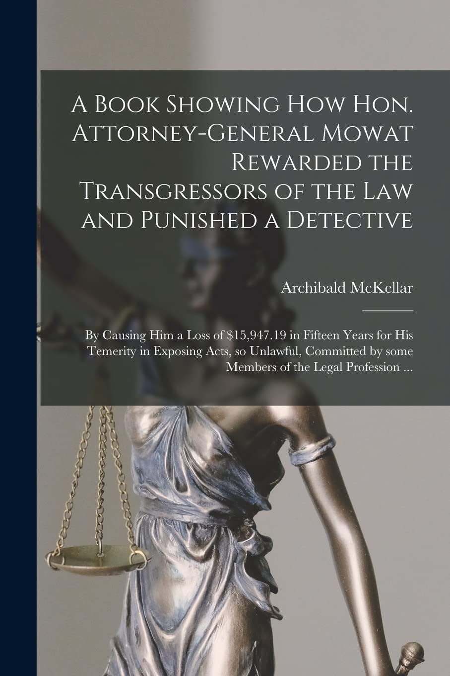 A Book Showing How Hon. Attorney-general Mowat Rewarded the Transgressors of the Law and Punished a Detective : by Causing Him a Loss of ... so Unlawful, Committed by Some Members... Law