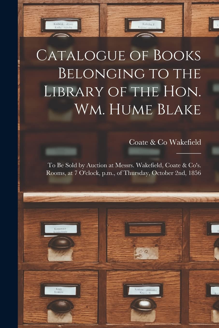Catalogue of Books Belonging to the Library of the Hon. Wm. Hume Blake : to Be Sold by Auction at Messrs. Wakefield, Coate & Co's. Rooms, at 7 O'clock, P.m., of Thursday, October 2nd, 1856 book