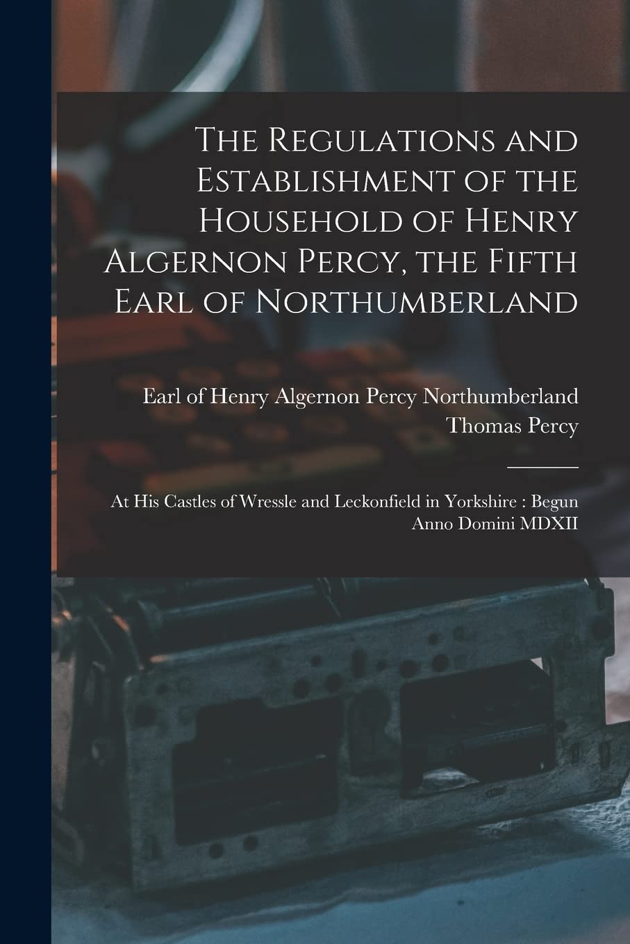 The Regulations and Establishment of the Household of Henry Algernon Percy, the Fifth Earl of Northumberland : at His Castles of Wressle ... in Yorkshire: Begun Anno Domini MDXII Business, Finance & Career