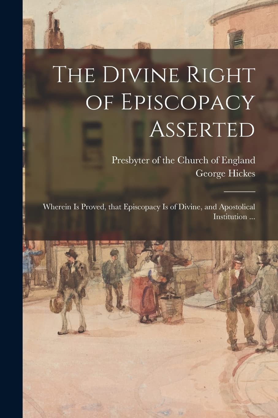 The Divine Right of Episcopacy Asserted: Wherein is Proved, That Episcopacy is of Divine, and Apostolical Institution ... Politics & History