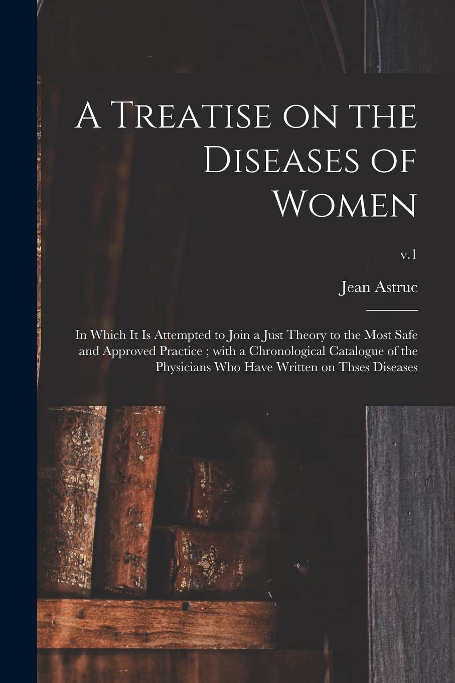 A Treatise on the Diseases of Women: in Which It is Attempted to Join a Just Theory to the Most Safe and Approved Practice; With a Chronological ... Who Have Written on Thses Diseases; v.1 Medicine