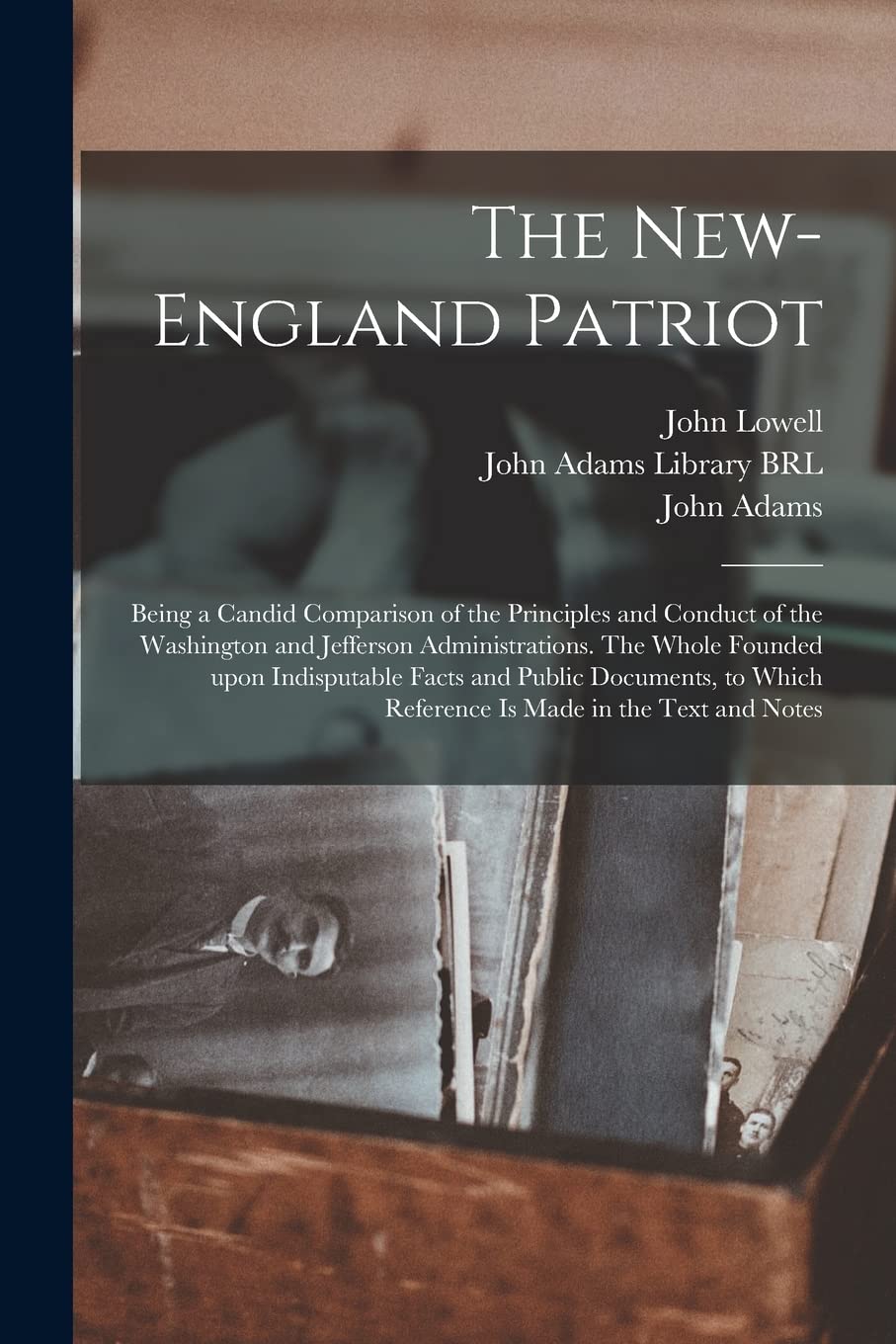 The New-England Patriot: Being a Candid Comparison of the Principles and Conduct of the Washington and Jefferson Administrations. The Whole Founded ... Which Reference is Made in the Text and Notes Politics & History