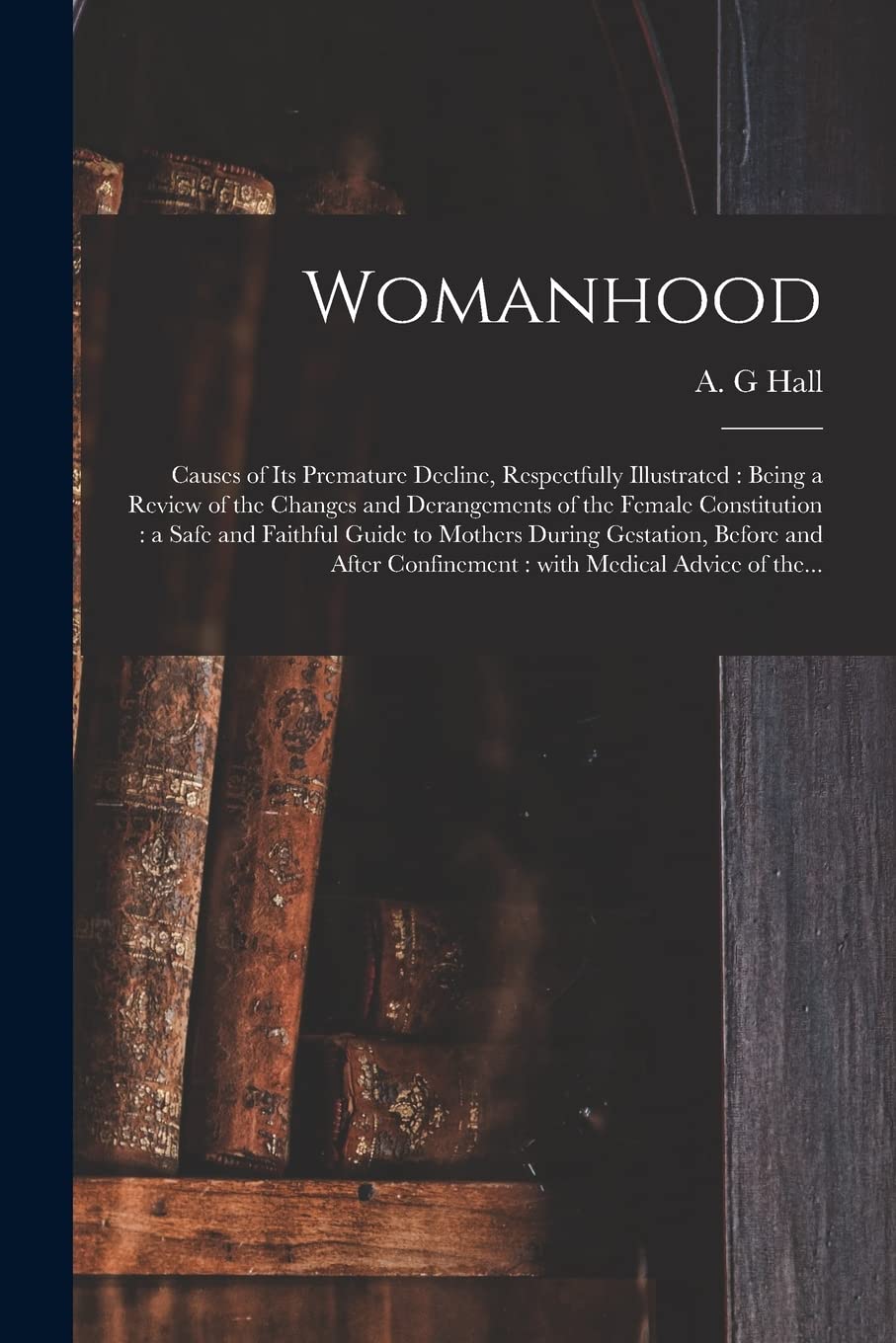 Womanhood: Causes of Its Premature Decline, Respectfully Illustrated: Being a Review of the Changes and Derangements of the Female Constitution: a ... Before and After Confinement: With Medical... Medicine