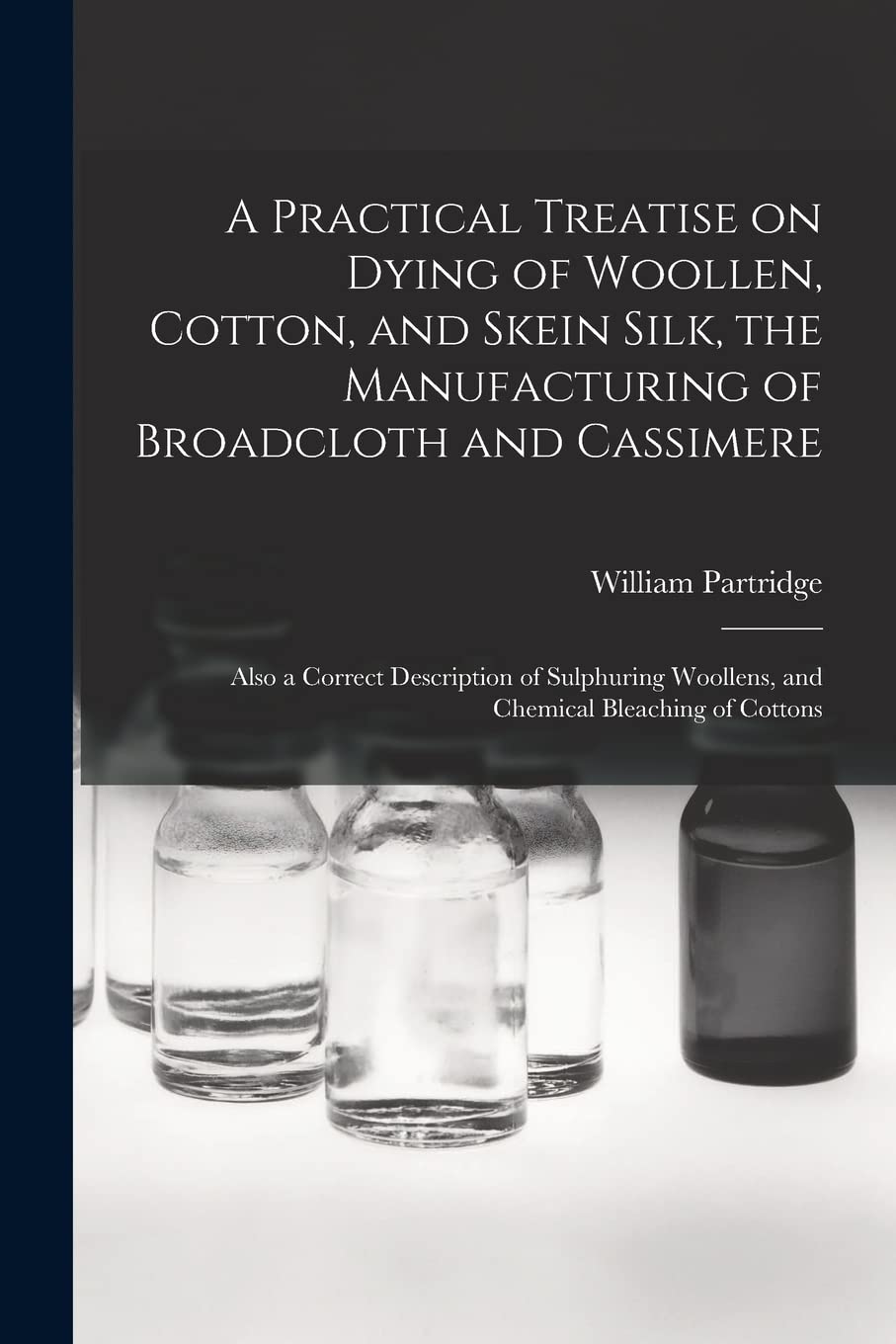 A Practical Treatise on Dying of Woollen, Cotton, and Skein Silk, the Manufacturing of Broadcloth and Cassimere: Also a Correct Description of Sulphuring Woollens, and Chemical Bleaching of Cottons Business & Technology