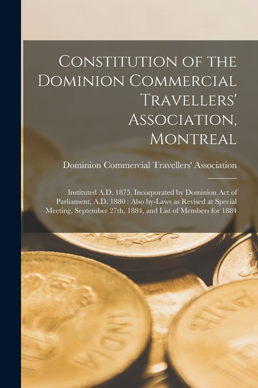 Constitution of the Dominion Commercial Travellers' Association, Montreal : Instituted A.D. 1875, Incorporated by Dominion Act of ... September 27th, 1884, and List of Members... Business, Finance & Career