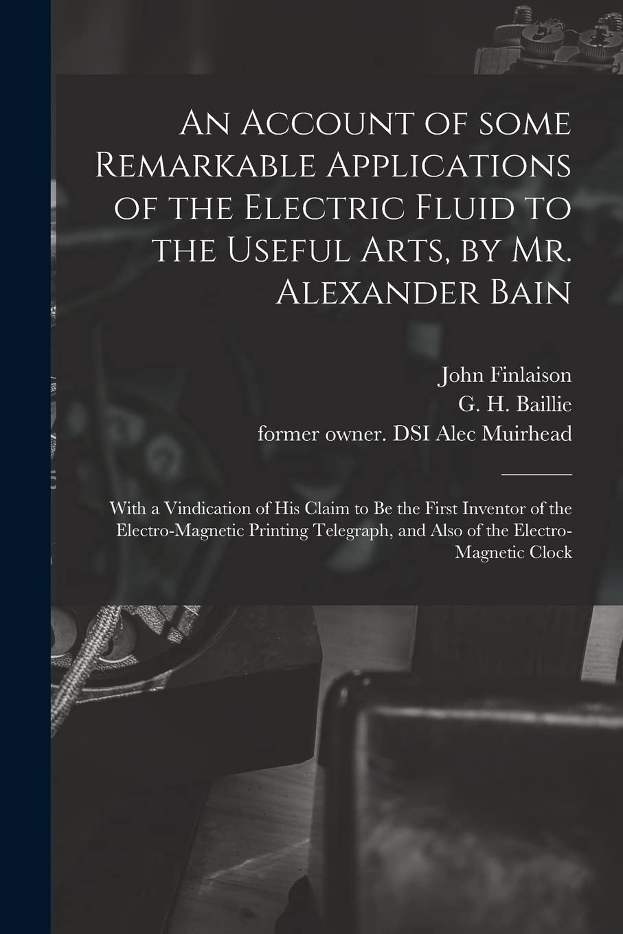 An Account of Some Remarkable Applications of the Electric Fluid to the Useful Arts, by Mr. Alexander Bain: With a Vindication of His Claim to Be the ... and Also of the Electro-magnetic Clock Business & Technology
