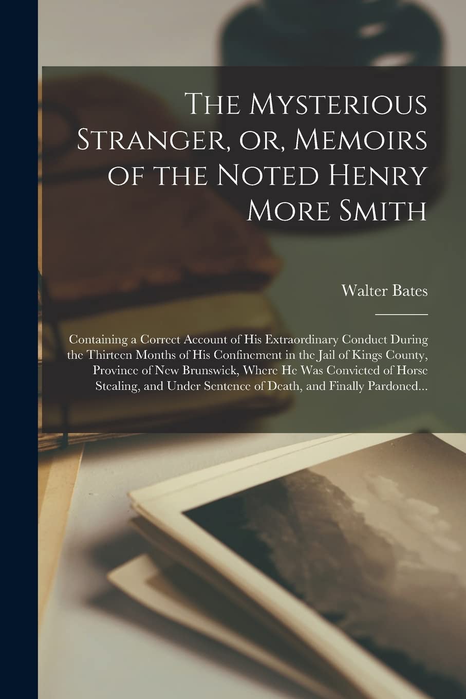 The Mysterious Stranger, or, Memoirs of the Noted Henry More Smith : Containing a Correct Account of His Extraordinary Conduct During the ... Province of New Brunswick, Where He... Social Sciences