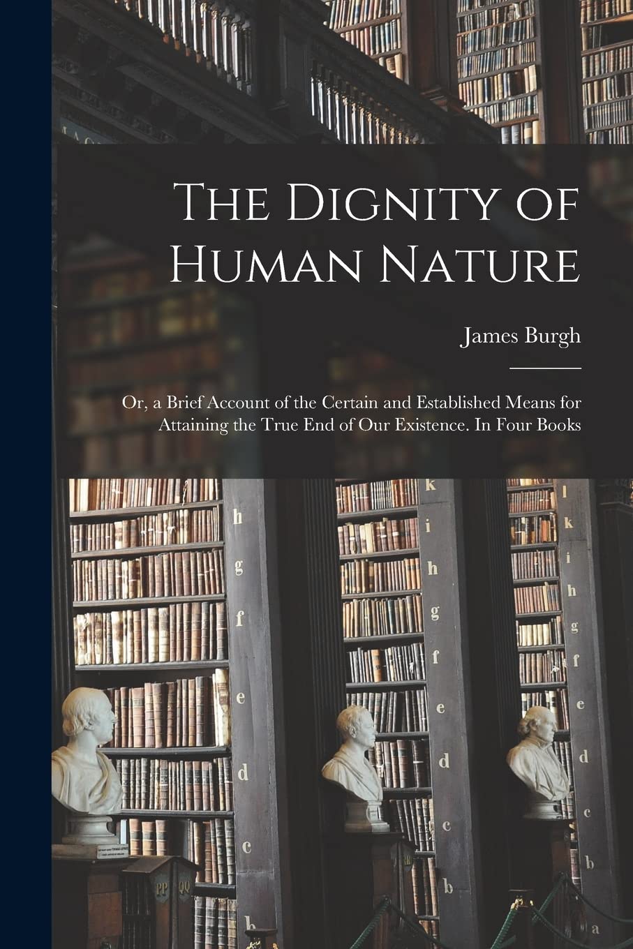 The Dignity of Human Nature: or, a Brief Account of the Certain and Established Means for Attaining the True End of Our Existence. In Four Books Philosophy