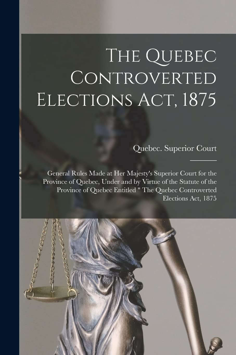 The Quebec Controverted Elections Act, 1875 : General Rules Made at Her Majesty's Superior Court for the Province of Quebec, Under and by ... " The Quebec Controverted Elections Act, 1875 Law