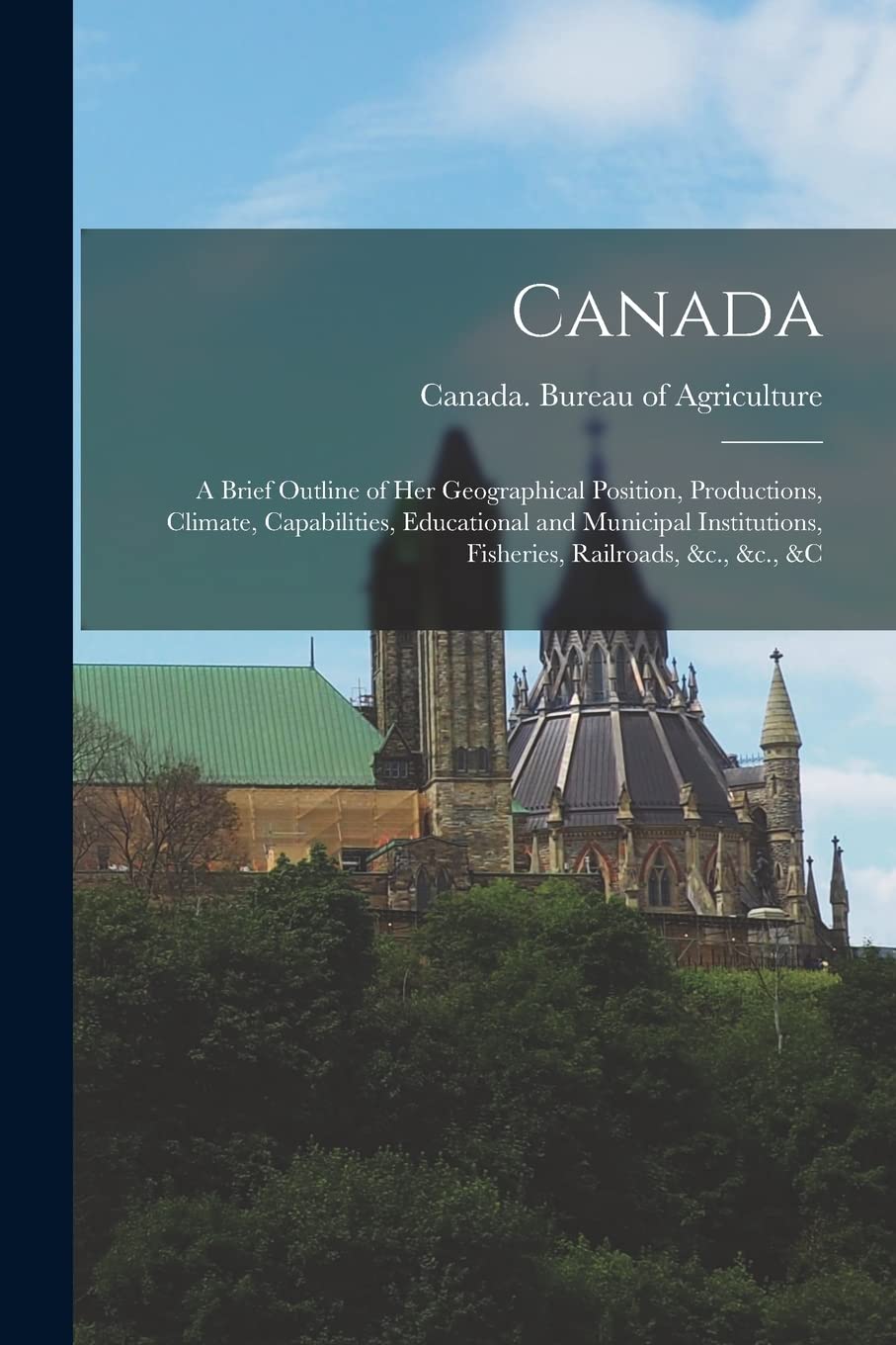 Canada : a Brief Outline of Her Geographical Position, Productions, Climate, Capabilities, Educational and Municipal Institutions, Fisheries, Railroads, &c., &c., &c Politics & History