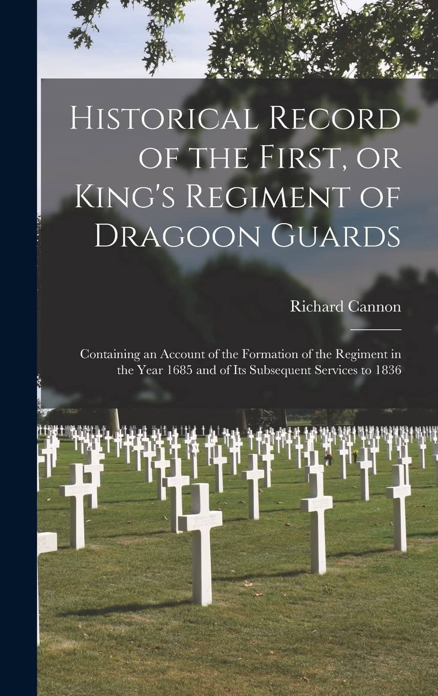 Historical Record of the First, or King's Regiment of Dragoon Guards : Containing an Account of the Formation of the Regiment in the Year 1685 and of Its Subsequent Services to 1836 Politics & History