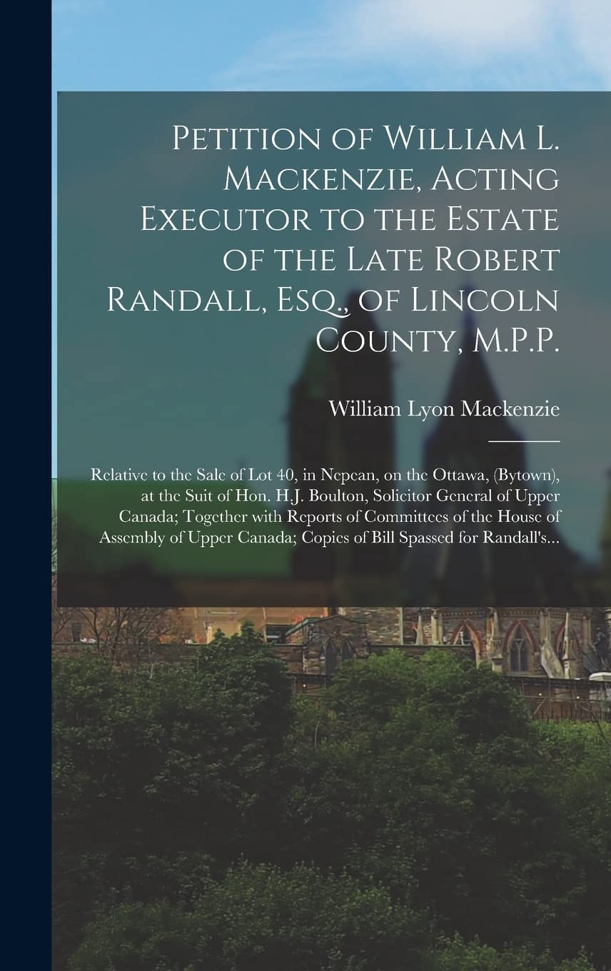 Petition of William L. Mackenzie, Acting Executor to the Estate of the Late Robert Randall, Esq., of Lincoln County, M.P.P. [microform] Politics & History