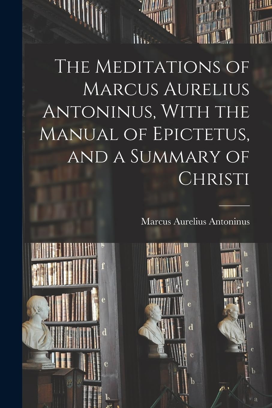 The Meditations of Marcus Aurelius Antoninus, With the Manual of Epictetus, and a Summary of Christi Philosophy