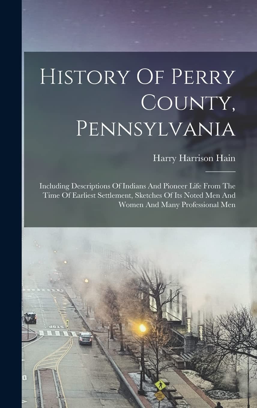 History Of Perry County, Pennsylvania: Including Descriptions Of Indians And Pioneer Life From The Time Of Earliest Settlement, Sketches Of Its Noted Men And Women And Many Professional Men Reference Books