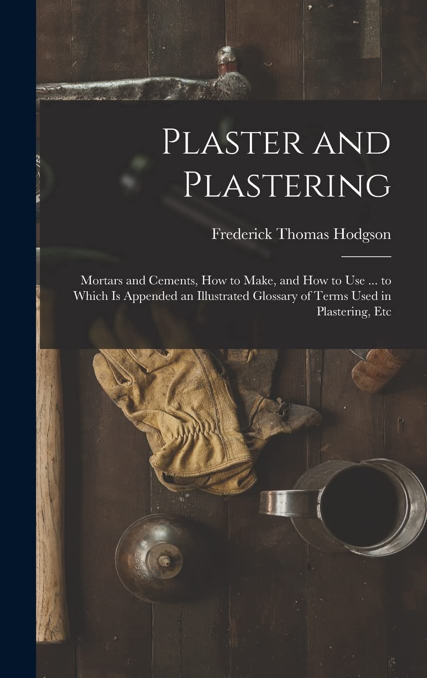 Plaster and Plastering: Mortars and Cements, How to Make, and How to Use ... to Which Is Appended an Illustrated Glossary of Terms Used in Plastering, Etc Business, Finance & Career
