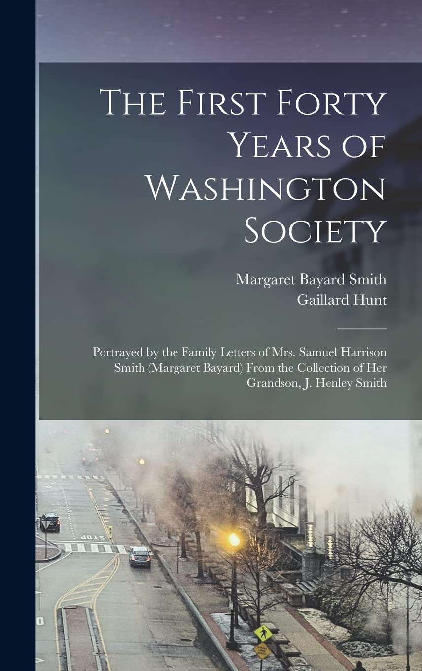 The First Forty Years of Washington Society: Portrayed by the Family Letters of Mrs. Samuel Harrison Smith (Margaret Bayard) From the Collection of Her Grandson, J. Henley Smith Politics & History