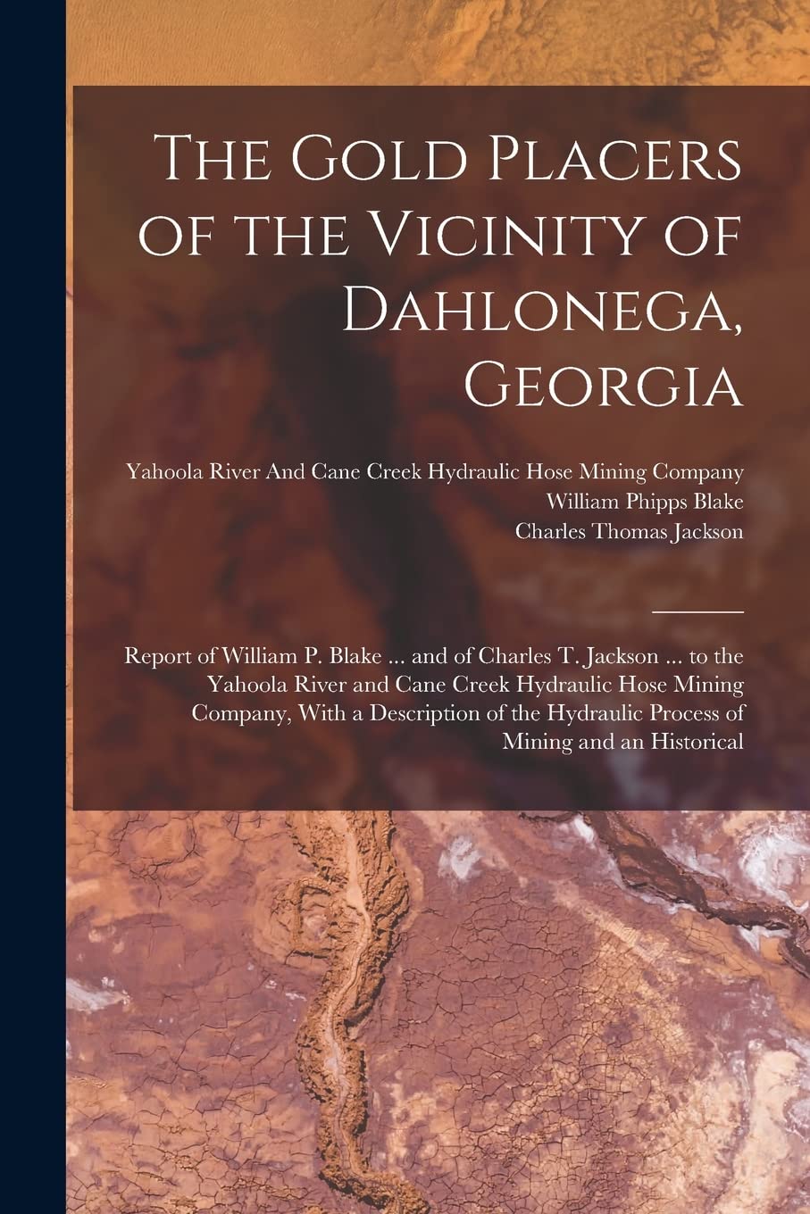 The Gold Placers of the Vicinity of Dahlonega, Georgia: Report of William P. Blake ... and of Charles T. Jackson ... to the Yahoola River and Cane ... Hydraulic Process of Mining and an Historical Politics & History
