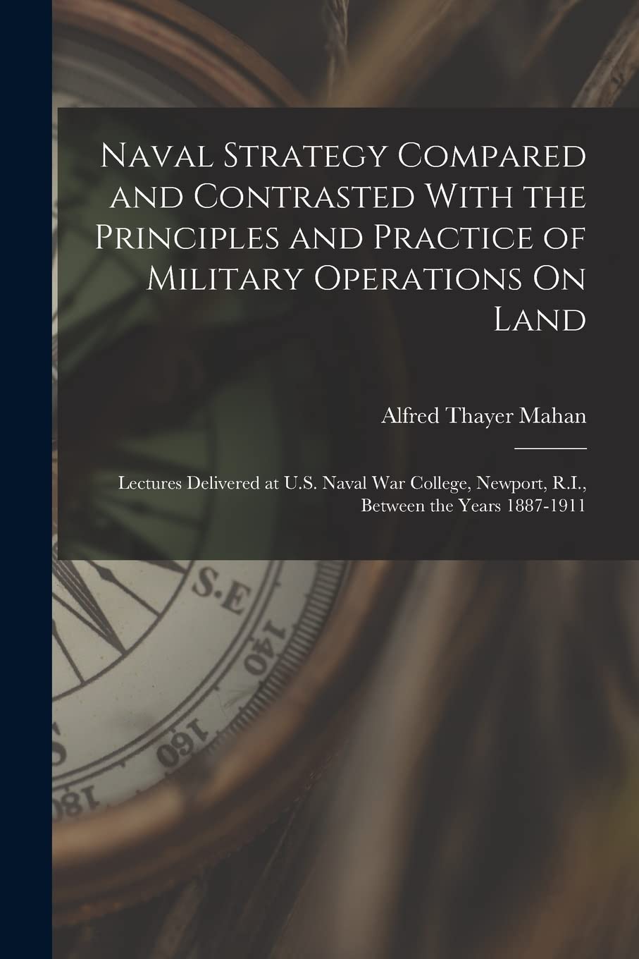 Naval Strategy Compared and Contrasted With the Principles and Practice of Military Operations On Land: Lectures Delivered at U.S. Naval War College, Newport, R.I., Between the Years 1887-1911 Politics & History