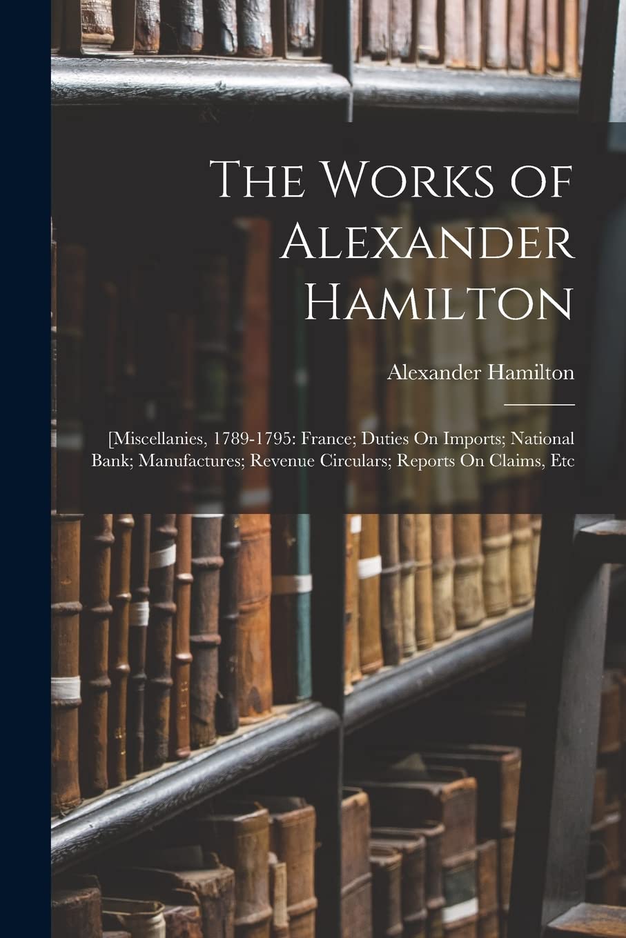 The Works of Alexander Hamilton: [Miscellanies, 1789-1795: France; Duties On Imports; National Bank; Manufactures; Revenue Circulars; Reports On Claims, Etc Memories
