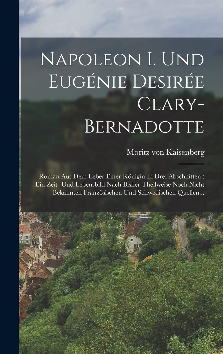 Napoleon I. Und Eugénie Desirée Clary-bernadotte: Roman Aus Dem Leber Einer Königin In Drei Abschnitten: Ein Zeit- Und Lebensbild Nach Bisher ... Französischen Und Schwedischen Quellen... Politics & History