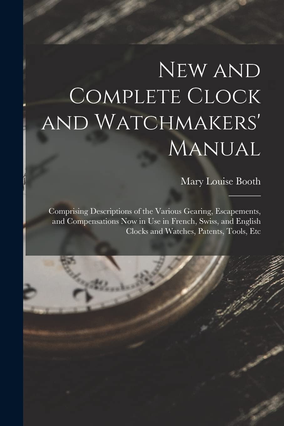 New and Complete Clock and Watchmakers' Manual: Comprising Descriptions of the Various Gearing, Escapements, and Compensations Now in Use in French, ... Clocks and Watches, Patents, Tools, Etc Hobbies & Crafts
