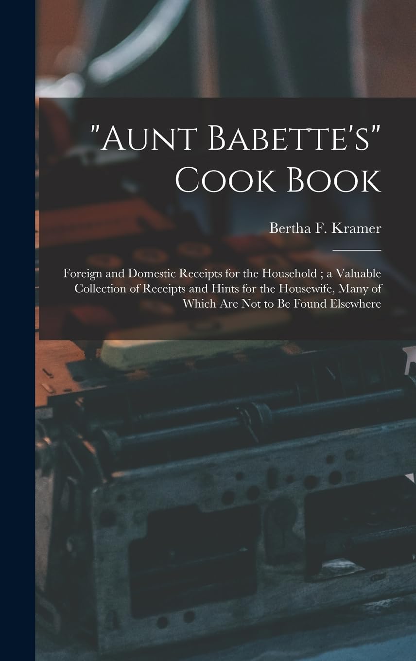 "Aunt Babette's" Cook Book: Foreign and Domestic Receipts for the Household; a Valuable Collection of Receipts and Hints for the Housewife, Many of Which Are Not to Be Found Elsewhere Business, Finance & Career