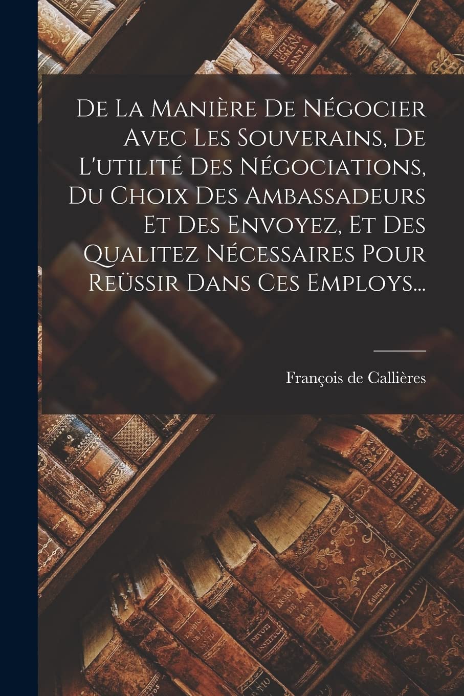 De La Manière De Négocier Avec Les Souverains, De L'utilité Des Négociations, Du Choix Des Ambassadeurs Et Des Envoyez, Et Des Qualitez Nécessaires Pour Reüssir Dans Ces Employs... Contemporary literature Books