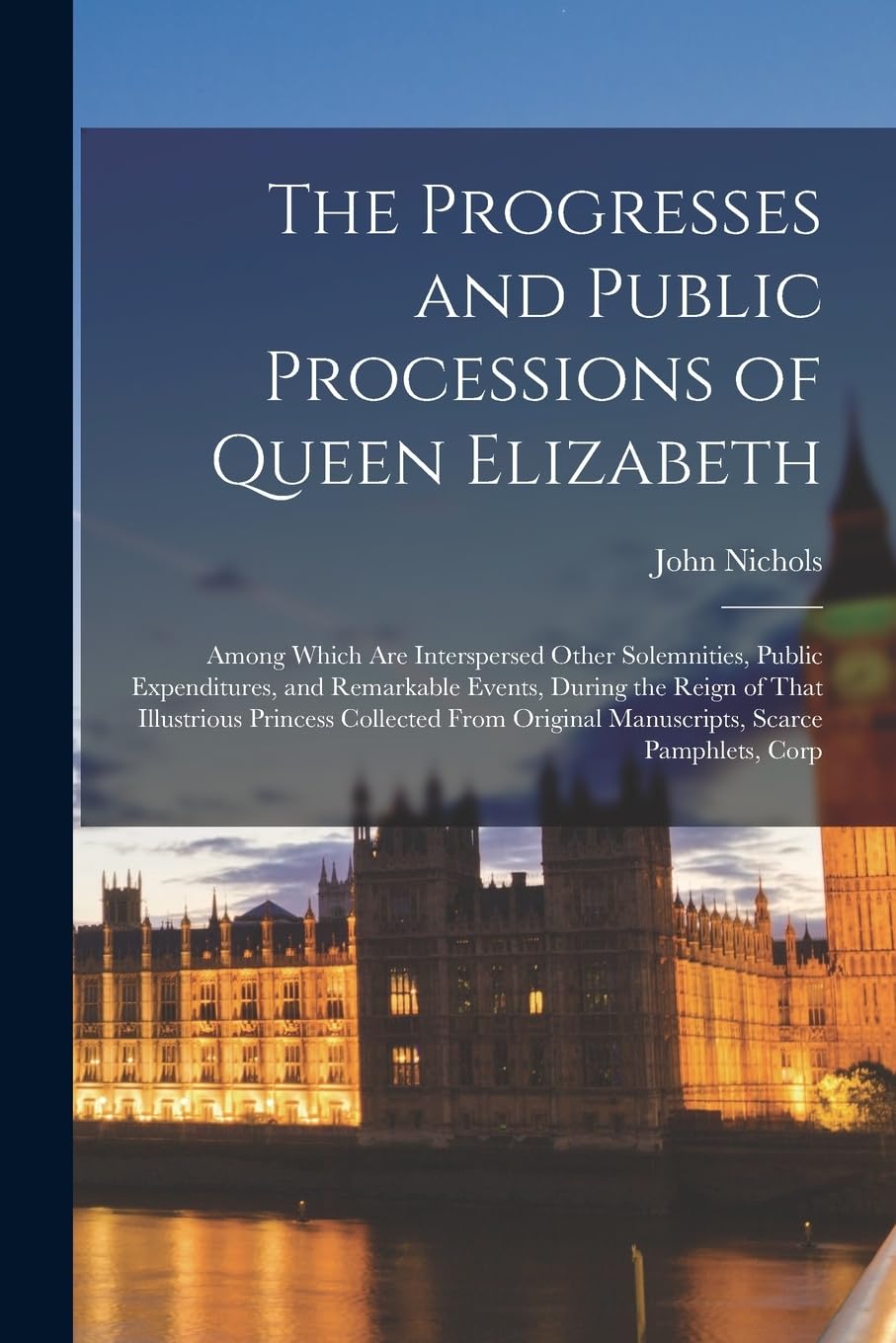 The Progresses and Public Processions of Queen Elizabeth: Among Which Are Interspersed Other Solemnities, Public Expenditures, and Remarkable Events, ... Original Manuscripts, Scarce Pamphlets, Corp Memories