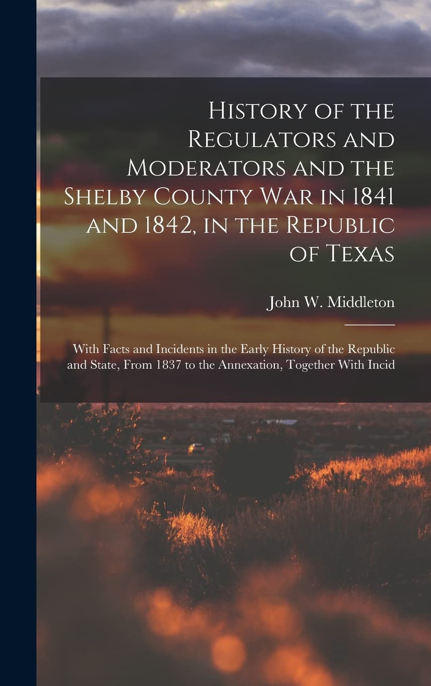 History of the Regulators and Moderators and the Shelby County War in 1841 and 1842, in the Republic of Texas : With Facts and ... 1837 to the Annexation, Together With Incid Politics & History