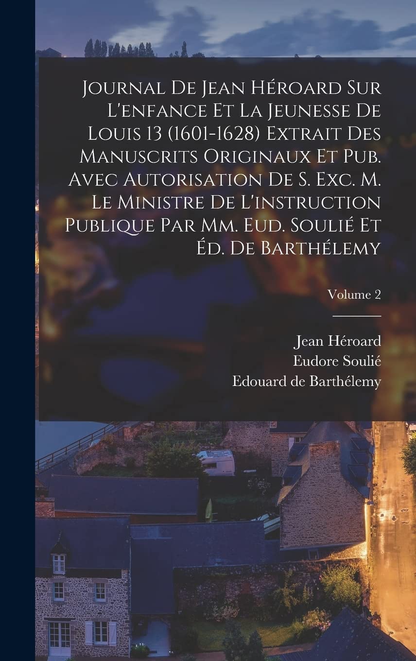 Journal de Jean Héroard sur l'enfance et la jeunesse de Louis 13 (1601-1628) extrait des manuscrits originaux et pub. avec autorisation de s. exc. m. ... Eud. Soulié et Éd. de Barthélemy; Volume 2 Education & Training