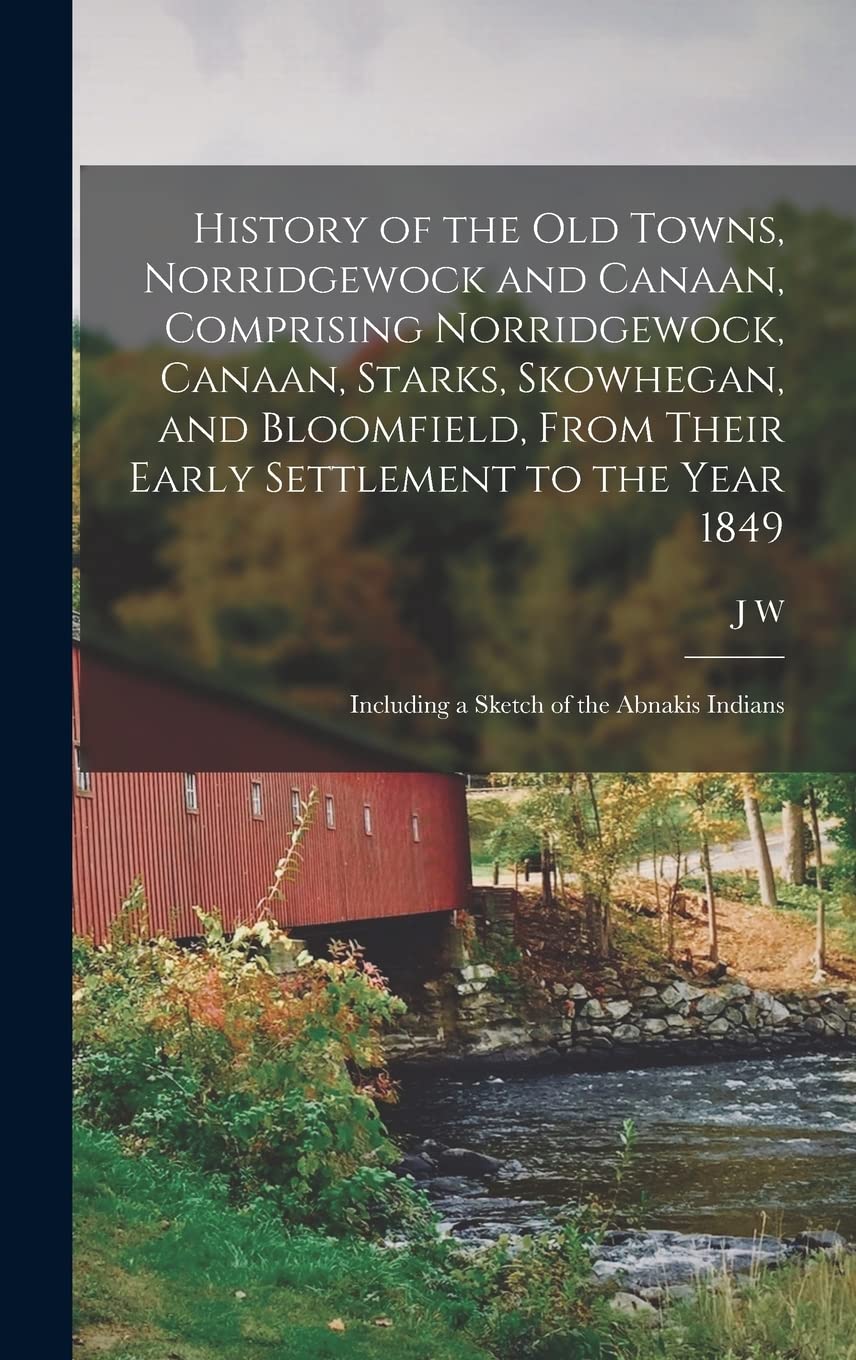 History of the old Towns, Norridgewock and Canaan, Comprising Norridgewock, Canaan, Starks, Skowhegan, and Bloomfield, From Their Early Settlement to ... Including a Sketch of the Abnakis Indians Politics & History