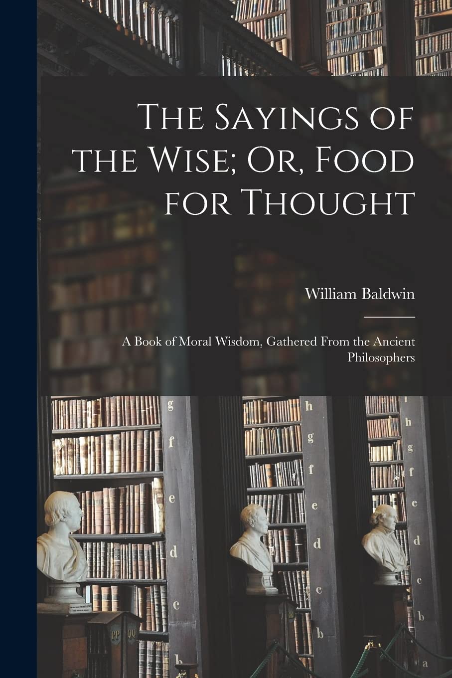 The Sayings of the Wise; Or, Food for Thought: A Book of Moral Wisdom, Gathered From the Ancient Philosophers Philosophy