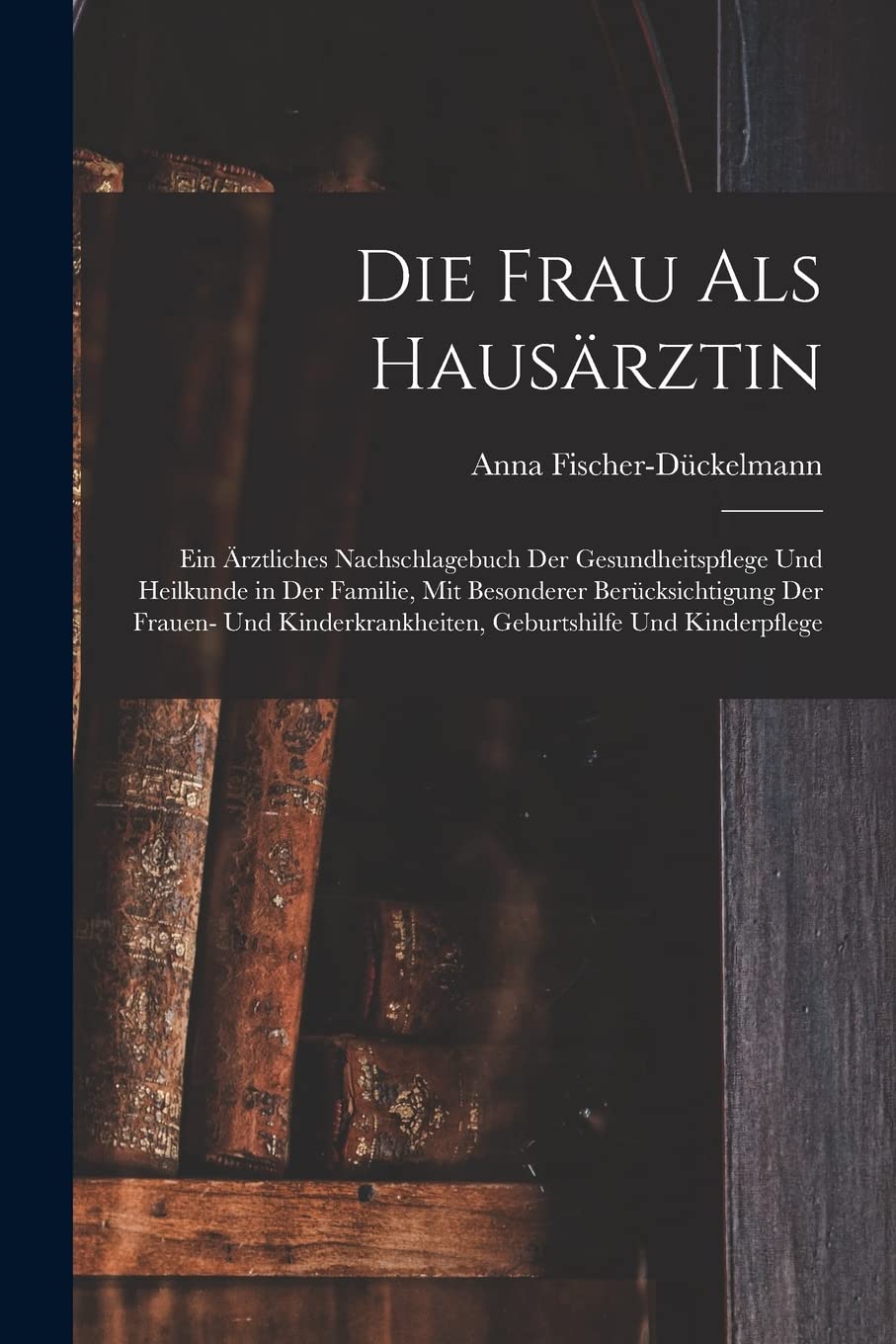 Die Frau als Hausärztin: Ein ärztliches Nachschlagebuch der Gesundheitspflege und Heilkunde in der Familie, mit besonderer Berücksichtigung der ... Geburtshilfe und Kinderpflege Medicine