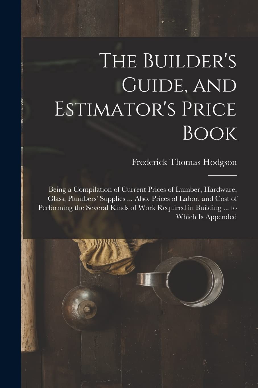 The Builder's Guide, and Estimator's Price Book: Being a Compilation of Current Prices of Lumber, Hardware, Glass, Plumbers' Supplies ... Also, Prices ... Required in Building ... to Which Is Appended Business, Finance & Career