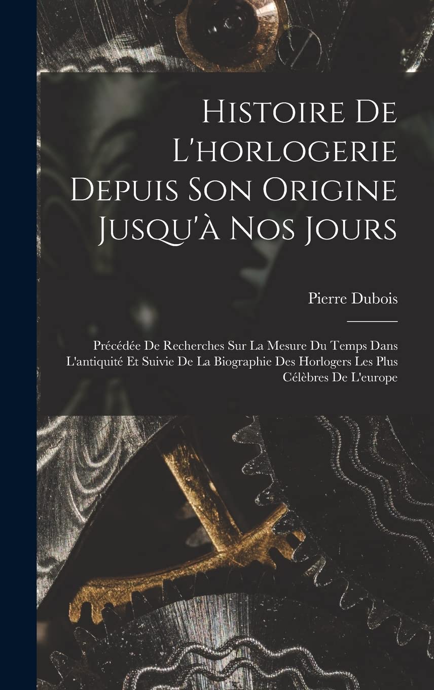 Histoire De L'horlogerie Depuis Son Origine Jusqu'à Nos Jours: Précédée De Recherches Sur La Mesure Du Temps Dans L'antiquité Et Suivie De La Biographie Des Horlogers Les Plus Célèbres De L'europe book