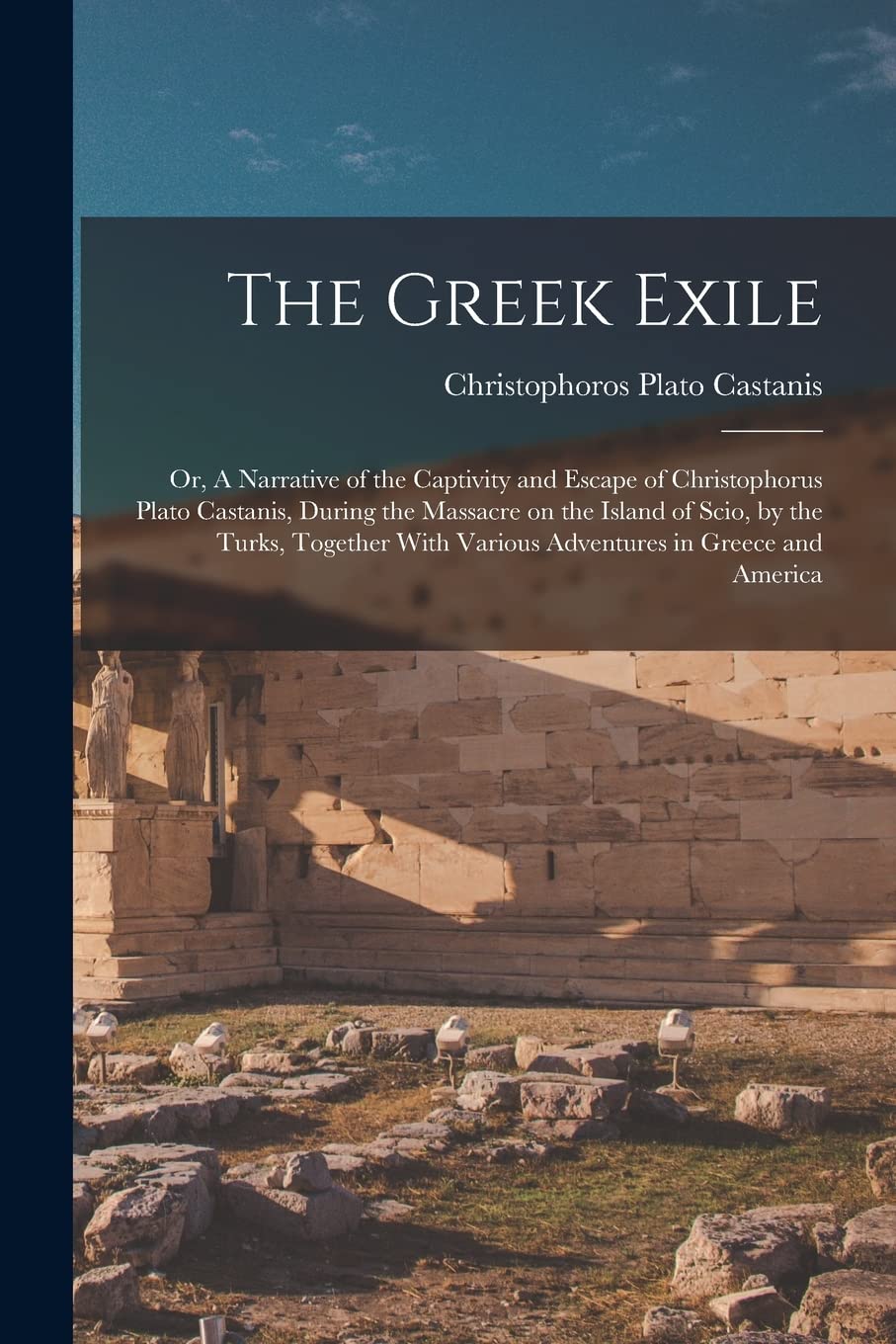 The Greek Exile; or, A Narrative of the Captivity and Escape of Christophorus Plato Castanis, During the Massacre on the Island of Scio, by the Turks, ... With Various Adventures in Greece and America Politics & History