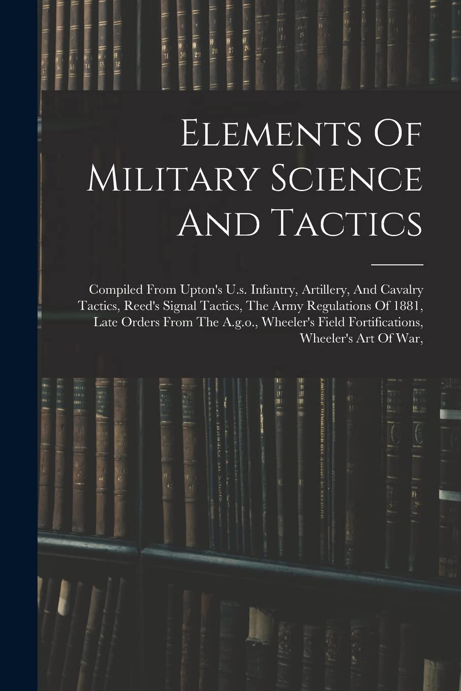 Elements Of Military Science And Tactics: Compiled From Upton's U.s. Infantry, Artillery, And Cavalry Tactics, Reed's Signal Tactics, The Army ... Field Fortifications, Wheeler's Art Of War, Politics & History