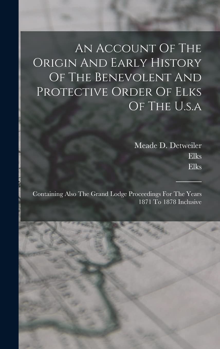An Account Of The Origin And Early History Of The Benevolent And Protective Order Of Elks Of The U.s.a: Containing Also The Grand Lodge Proceedings For The Years 1871 To 1878 Inclusive Politics & History